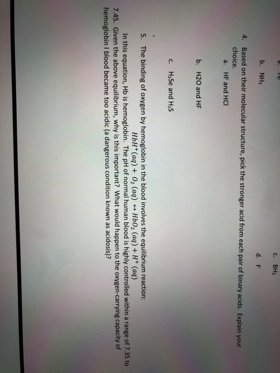 a.
C.
BH3
b. NH3
d. F
4. Based on their molecular structure, pick the stronger acid from each pair of binary acids. Explain your
choice.
a. HF and HCI
b. H2O and HF
с.
H2Se and H2S
the blood involves the equilibrium reaction:
HbO, (aq) + H* (aq)
5.
The binding
oxygen by hemoglobin
HbH*(aq) + 02 (aq)
In this equation, Hb is hemoglobin. The pH of normal human blood is highly controlled within a range of 7.35 to
7.45. Given the above equilibrium, why is this important? What would happen to the oxygen-carrying capacity of
hemoglobin I blood became too acidic (a dangerous condition known as acidosis)?
