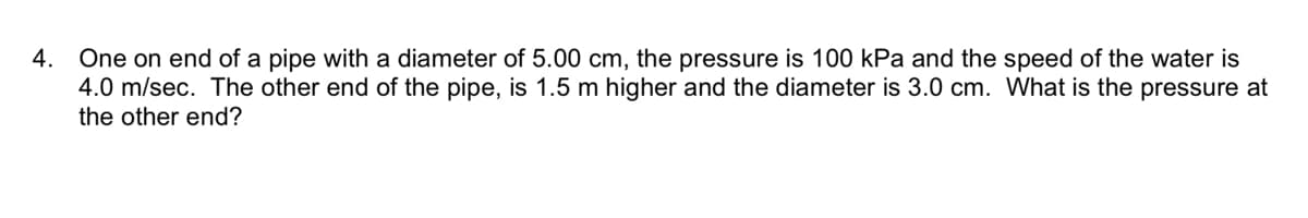 4. One on end of a pipe with a diameter of 5.00 cm, the pressure is 100 kPa and the speed of the water is
4.0 m/sec. The other end of the pipe, is 1.5 m higher and the diameter is 3.0 cm. What is the pressure at
the other end?
