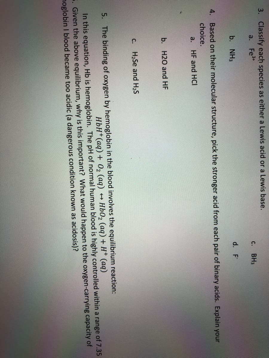 3. Classify each species as either a Lewis acid or a Lewis base.
a. Fe+
C.
BH3
b. NH3
d. F
4. Based on their molecular structure, pick the stronger acid from each pair of binary acids. Explain your
choice.
a. HF and HCI
b. H20 and HF
С.
H2Se and H2S
5. The binding of oxygen by hemoglobin in the blood involves the equilibrium reaction:
HbH*(aq) + 02 (aq)
HbO2 (aq) + H* (aq)
In this equation, Hb is hemoglobin. The pH of normal human blood is highly controlled within a range of 7.35
5. Given the above equilibrium, why is this important? What would happen to the oxygen-carrying capacity of
noglobin I blood became too acidic (a dangerous condition known as acidosis)?
