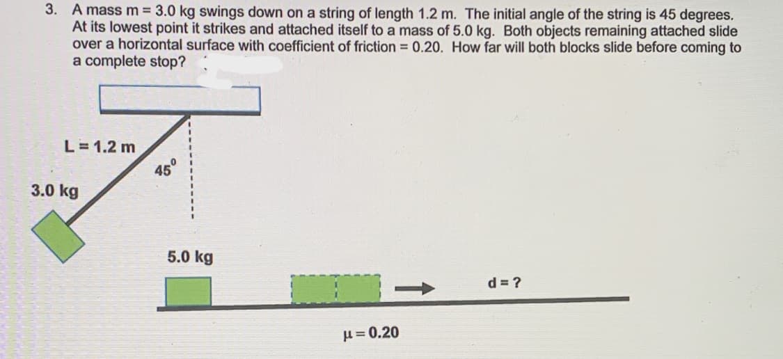 3. A mass m 3.0 kg swings down on a string of length 1.2 m. The initial angle of the string is 45 degrees.
At its lowest point it strikes and attached itself to a mass of 5.0 kg. Both objects remaining attached slide
over a horizontal surface with coefficient of friction = 0.20. How far will both blocks slide before coming to
a complete stop?
L= 1.2 m
45°
3.0 kg
5.0 kg
d = ?
u = 0.20
