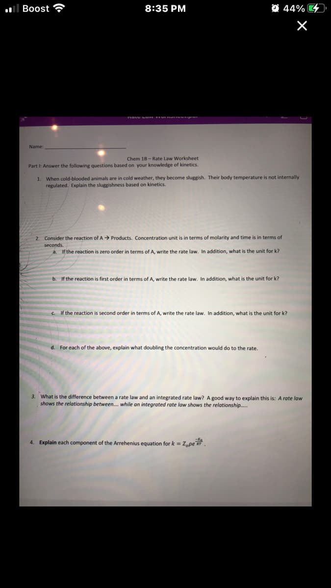 ll Boost
8:35 PM
O 44% D
Name:
Chem 18 - Rate Law Worksheet
Part I: Answer the following questions based on your knowledge of kinetics.
1. When cold-blooded animals are in cold weather, they become sluggish. Their body temperature is not internally
regulated. Explain the sluggishness based on kinetics.
2. Consider the reaction of A Products. Concentration unit is in terms of molarity and time is in terms of
seconds.
a. If the reaction is zero order in terms ofA, write the rate law. In addition, what is the unit for k?
b. If the reaction is first order
terms of A, write the rate law. In addition, what is the unit for k?
C. if the reaction is second order in terms of A, write the rate law. In addition, what is the unit for k?
d. For each of the above, explain what doubling the concentration would do to the rate.
What is the difference between a rate law and an integrated rate law? A good way to explain this is: A rate law
shows the relationship between. while an integrated rate law shows the relationship.
3.
4. Explain each component of the Arrehenius equation for k = Z,pe RT.
