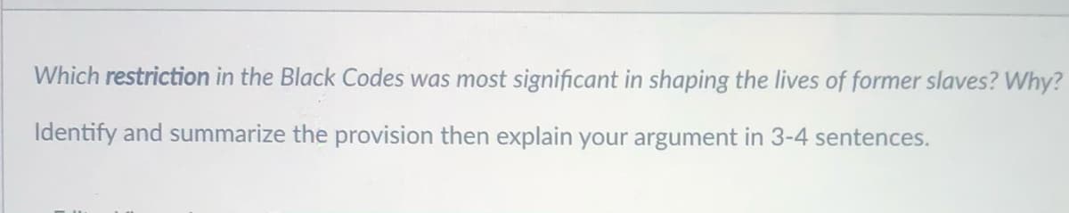 Which restriction in the Black Codes was most significant in shaping the lives of former slaves? Why?
Identify and summarize the provision then explain your argument in 3-4 sentences.
