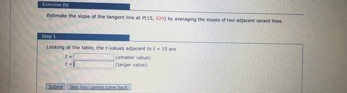 Exercise (b)
Estimate the slope of the tangent line at P(15, 520) by averaging the slopes of two adjacent secant lines.
Step 1
Looking at the table, the t-values adjacent to t = 15 are
(smaller value)
t%3D
(larger value).
Submit
Skip (you cannot come back)
