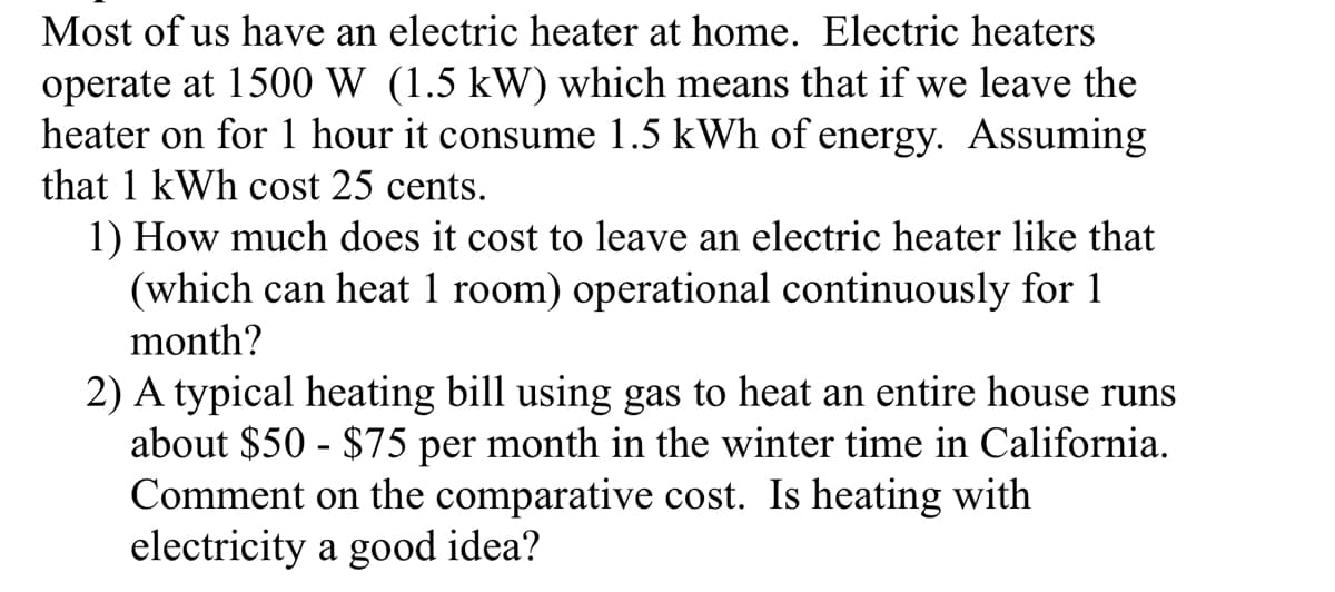 Most of us have an electric heater at home. Electric heaters
operate at 1500 W (1.5 kW) which means that if we leave the
heater on for 1 hour it consume 1.5 kWh of energy. Assuming
that 1 kWh cost 25 cents.
1) How much does it cost to leave an electric heater like that
(which can heat 1 room) operational continuously for 1
month?
2) A typical heating bill using gas to heat an entire house runs
about $50 - $75 per month in the winter time in California.
Comment on the comparative cost. Is heating with
electricity a good idea?
