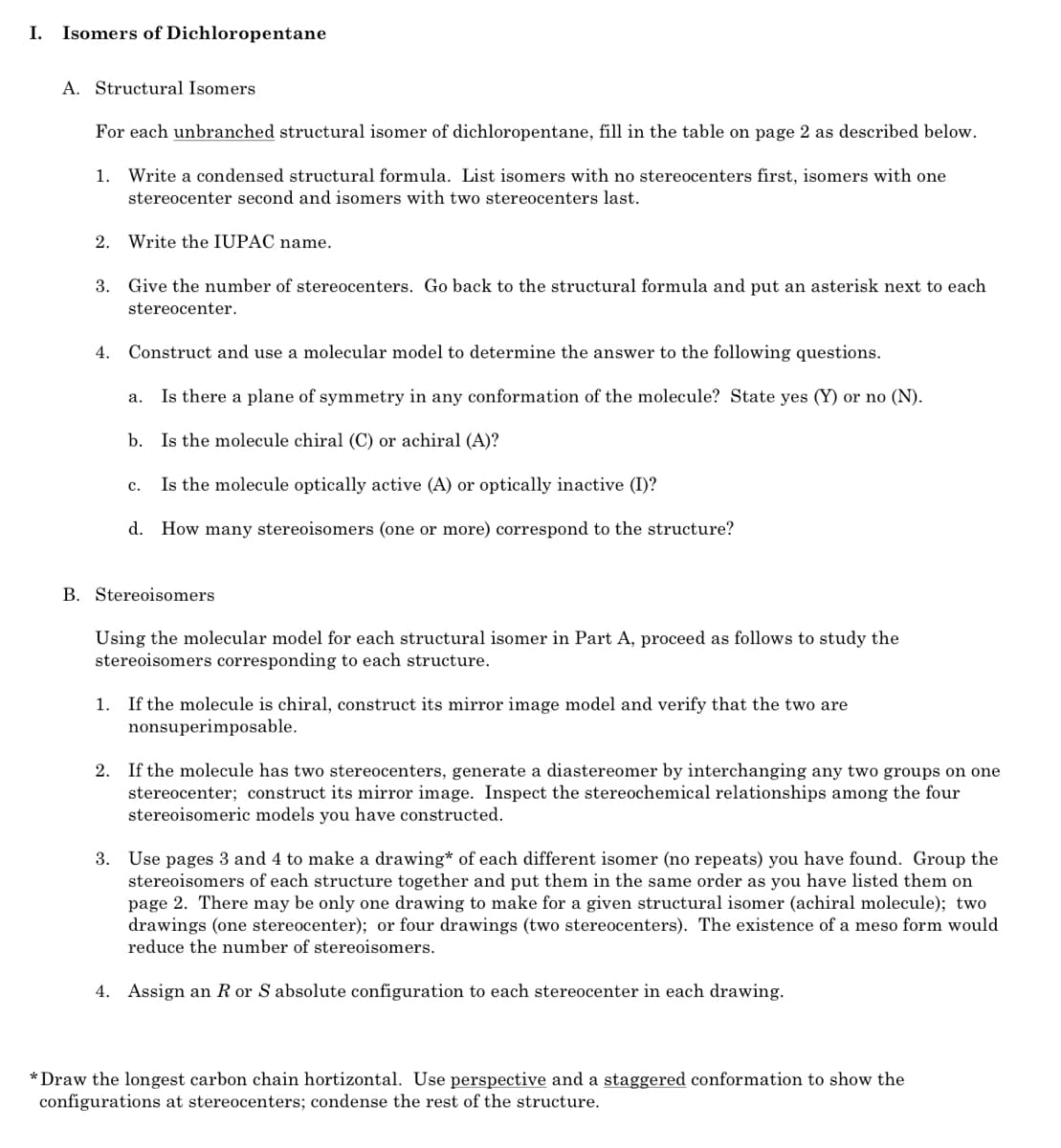 I.
Isomers of Dichloropentane
A. Structural Isomers
For each unbranched structural isomer of dichloropentane, fill in the table on page 2 as described below.
1. Write a condensed structural formula. List isomers with no stereocenters first, isomers with one
stereocenter second and isomers with two stereocenters last.
2. Write the IUPAC name.
3. Give the number of stereocenters. Go back to the structural formula and put an asterisk next to each
stereocenter.
4.
Construct and use a molecular model to determine the answer to the following questions.
Is there a plane of symmetry in any conformation of the molecule? State yes (Y) or no (N).
а.
b. Is the molecule chiral (C) or achiral (A)?
Is the molecule optically active (A) or optically inactive (I)?
с.
d. How many stereoisomers (one or more) correspond to the structure?
B. Stereoisomers
Using the molecular model for each structural isomer in Part A, proceed as follows to study the
stereoisomers corresponding to each structure.
If the molecule is chiral, construct its mirror image model and verify that the two are
nonsuperimposable.
1.
2. If the molecule has two stereocenters, generate a diastereomer by interchanging any two groups on one
stereocenter; construct its mirror image. Inspect the stereochemical relationships among the four
stereoisomeric models you have constructed.
3. Use pages 3 and 4 to make a drawing* of each different isomer (no repeats) you have found. Group the
stereoisomers of each structure together and put them in the same order as you have listed them on
page 2. There may be only one drawing to make for a given structural isomer (achiral molecule); two
drawings (one stereocenter); or four drawings (two stereocenters). The existence of a meso form would
reduce the number of stereoisomers.
4. Assign an R or S absolute configuration to each stereocenter in each drawing.
* Draw the longest carbon chain hortizontal. Use perspective and a staggered conformation to show the
configurations at stereocenters; condense the rest of the structure.
