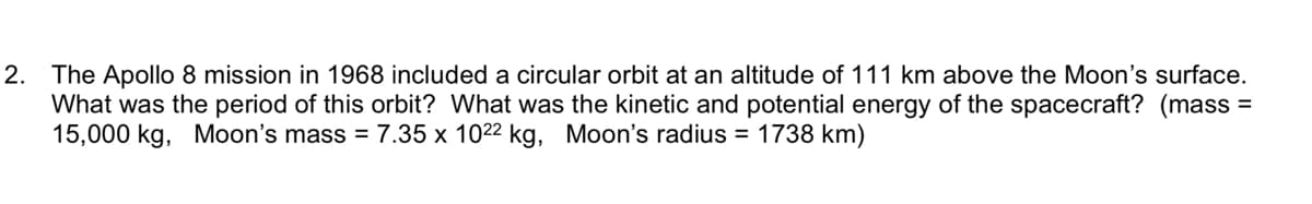 2. The Apollo 8 mission in 1968 included a circular orbit at an altitude of 111 km above the Moon's surface.
What was the period of this orbit? What was the kinetic and potential energy of the spacecraft? (mass
15,000 kg, Moon's mass = 7.35 x 1022 kg, Moon's radius = 1738 km)
