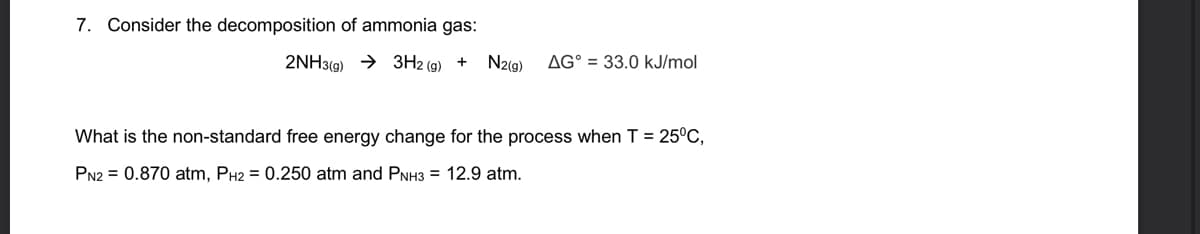 7. Consider the decomposition of ammonia gas:
2NH3(9) → 3H2 (g) +
N2(9)
AG° = 33.0 kJ/mol
What is the non-standard free energy change for the process when T = 25°C,
PN2 = 0.870 atm, PH2 = 0.250 atm and PNH3 = 12.9 atm.
