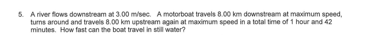 5. A river flows downstream at 3.00 m/sec. A motorboat travels 8.00 km downstream at maximum speed,
turns around and travels 8.00 km upstream again at maximum speed in a total time of 1 hour and 42
minutes. How fast can the boat travel in still water?
