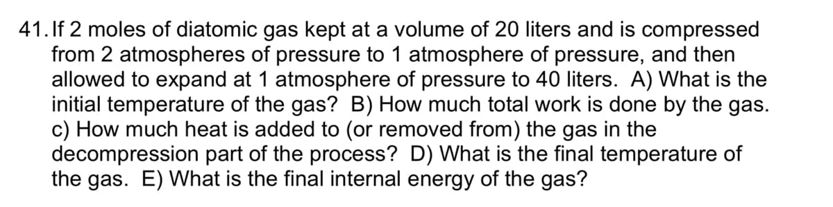 41. If 2 moles of diatomic gas kept at a volume of 20 liters and is compressed
from 2 atmospheres of pressure to 1 atmosphere of pressure, and then
allowed to expand at 1 atmosphere of pressure to 40 liters. A) What is the
initial temperature of the gas? B) How much total work is done by the gas.
c) How much heat is added to (or removed from) the gas in the
decompression part of the process? D) What is the final temperature of
the gas. E) What is the final internal energy of the gas?
