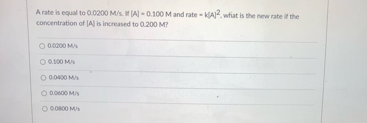 **Understanding Reaction Rates: Example Problem**

**Problem Statement:**
A rate is equal to 0.0200 M/s. If [A] = 0.100 M and the rate equation is given by rate = k[A]^2, what is the new rate if the concentration of [A] is increased to 0.200 M?

**Possible Answers:**
- ☐ 0.0200 M/s
- ☐ 0.100 M/s
- ☐ 0.0400 M/s
- ☐ 0.0600 M/s
- ☐ 0.0800 M/s

**Explanation:**
To solve this problem, you need to understand how the rate of a reaction changes with the concentration of a reactant. The given rate law is rate = k[A]^2, indicating that the rate of reaction is directly proportional to the square of the concentration of [A].

Given:
- Initial rate = 0.0200 M/s
- Initial concentration, [A] = 0.100 M
- Rate = k[A]^2

Firstly, determine the rate constant (k) using the provided data:
\[ 0.0200 \text{ M/s} = k \times (0.100 \text{ M})^2 \]
\[
0.0200 \text{ M/s} = k \times 0.0100 \text{ M}^2
\]
\[ 
k = \frac{0.0200 \text{ M/s}}{0.0100 \text{ M}^2} 
\]
\[ 
k = 2 \text{ M}^{-1}\text{s}^{-1} 
\]

Now, use this rate constant to find the new rate when [A] = 0.200 M:
\[ 
\text{New rate} = k \times (0.200 \text{ M})^2 
\]
\[ 
\text{New rate} = 2 \text{ M}^{-1}\text{s}^{-1} \times (0.200 \text{ M})^2 
\]
\[ 
\text{New rate} = 2 \text{ M}^{-1}\text{s}^{-1} \times 0.0400 \text{ M}^2 
\] 
\[ 
\text{New rate} = 0.080