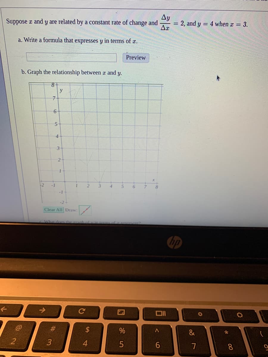 Suppose r and y are related by a constant rate of change and
Ay
= 2, and y = 4 when x = 3.
a. Write a formula that expresses y in terms of c.
Preview
b. Graph the relationship between a and y.
y
6
5-
4
3.
-2
-1
1.
4.
5
6.
8
-1
-2
Clear All Draw:
What does the granh ofin terms af enresent2
hp
Ce
@
&
3
6.
8.
%24
个
