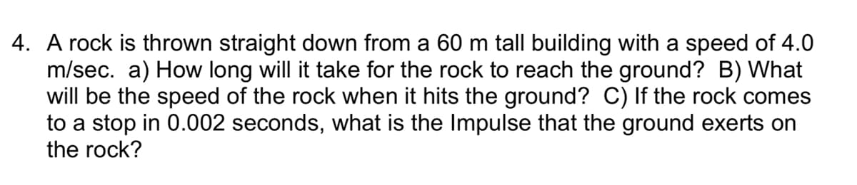 4. A rock is thrown straight down from a 60 m tall building with a speed of 4.0
m/sec. a) How long will it take for the rock to reach the ground? B) What
will be the speed of the rock when it hits the ground? C) If the rock comes
to a stop in 0.002 seconds, what is the Impulse that the ground exerts on
the rock?
