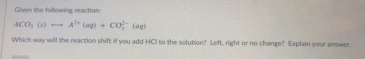 Given the following reaction:
ACO3 (s) → A²* (aq) + CO, (aq)
Which way will the reaction shift if you add HCl to the solution? Left, right or no change? Explain your answer.
