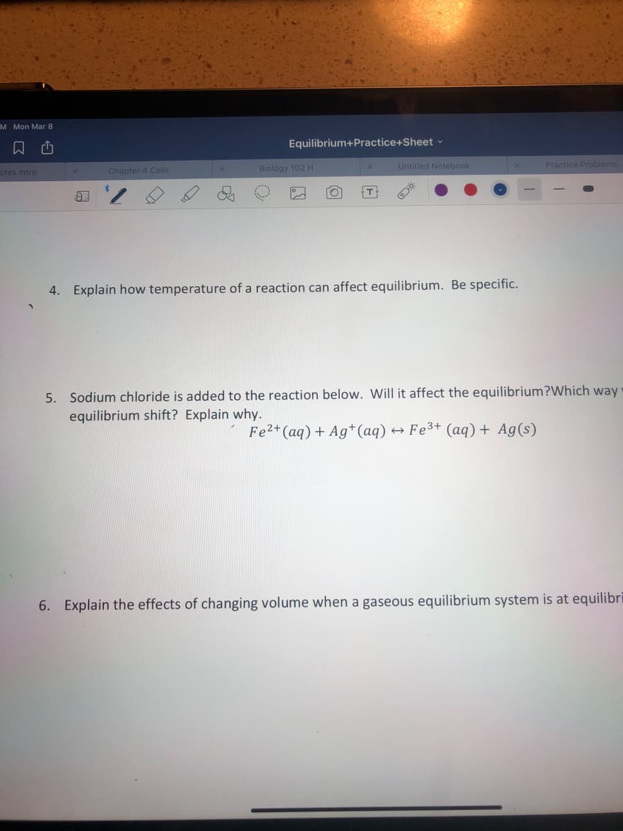 M Mon Mar 8
Equilibrium+Practice+Sheet v
Untitled Notebook
Practice Problems
otes Intro
Chapter 4 Cells
Biology 102 H
4. Explain how temperature of a reaction can affect equilibrium. Be specific.
5. Sodium chloride is added to the reaction below. Will it affect the equilibrium?Which way
equilibrium shift? Explain why.
Fe2+(aq) + Ag*(aq) «
+ Fe3+ (aq) + Ag(s)
6. Explain the effects of changing volume when a gaseous equilibrium system is at equilibri
