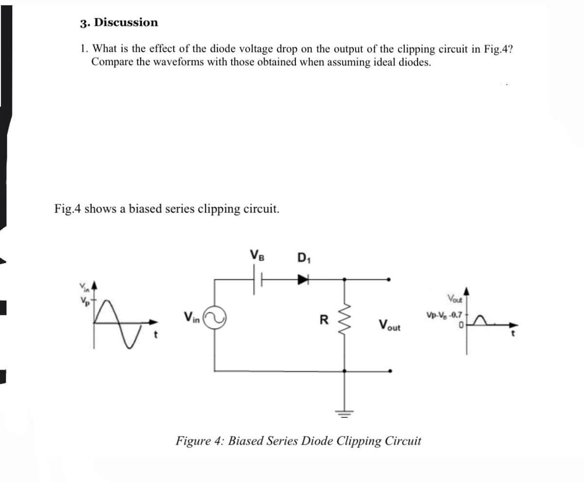 3. Discussion
1. What is the effect of the diode voltage drop on the output of the clipping circuit in Fig.4?
Compare the waveforms with those obtained when assuming ideal diodes.
Fig.4 shows a biased series clipping circuit.
VB
D,
Vout
Vin
R.
Vp-Ve -0.7
Vout
Figure 4: Biased Series Diode Clipping Circuit
