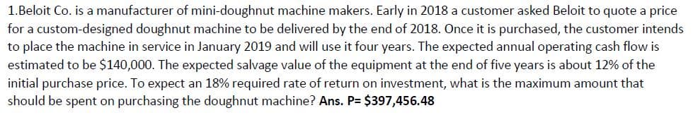 1.Beloit Co. is a manufacturer of mini-doughnut machine makers. Early in 2018 a customer asked Beloit to quote a price
for a custom-designed doughnut machine to be delivered by the end of 2018. Once it is purchased, the customer intends
to place the machine in service in January 2019 and will use it four years. The expected annual operating cash flow is
estimated to be $140,000. The expected salvage value of the equipment at the end of five years is about 12% of the
initial purchase price. To expect an 18% required rate of return on investment, what is the maximum amount that
should be spent on purchasing the doughnut machine? Ans. P= $397,456.48