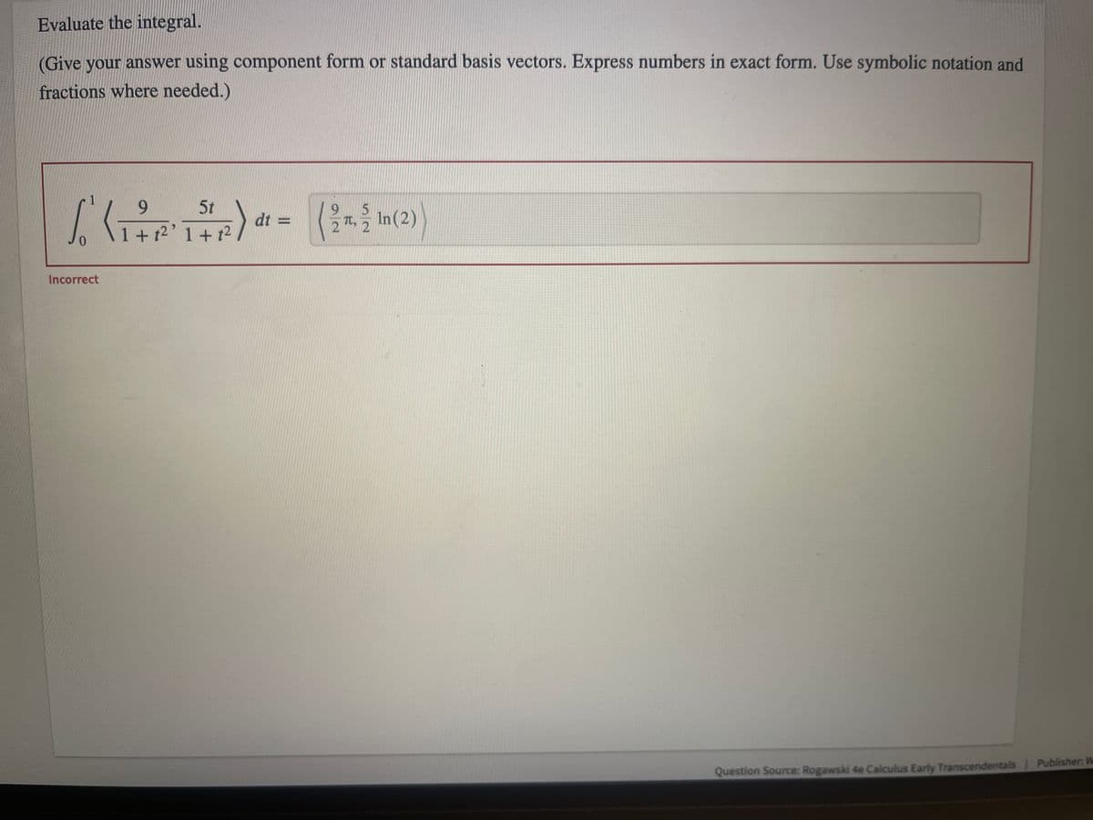 **Evaluate the integral.**

*(Give your answer using component form or standard basis vectors. Express numbers in exact form. Use symbolic notation and fractions where needed.)*

\[ \int_{0}^{1} \left\langle \frac{9}{1+t^2}, \frac{5t}{1+t^2} \right\rangle dt = \left\langle \frac{9}{2} \pi, \frac{5}{2} \ln(2) \right\rangle \]

**Incorrect**

*Question Source:* Rogawski 4e Calculus Early Transcendentals

*Publisher:* W. H. Freeman

---

This problem requires the evaluation of a vector integral. The correct steps to solve this integral methodologically involves breaking it into component-wise integrals and solving each part independently. The provided incorrect result suggests critical examination of integration bounds and the integrands. Re-evaluating the steps and ensuring proper use of integration techniques can help correct this result.