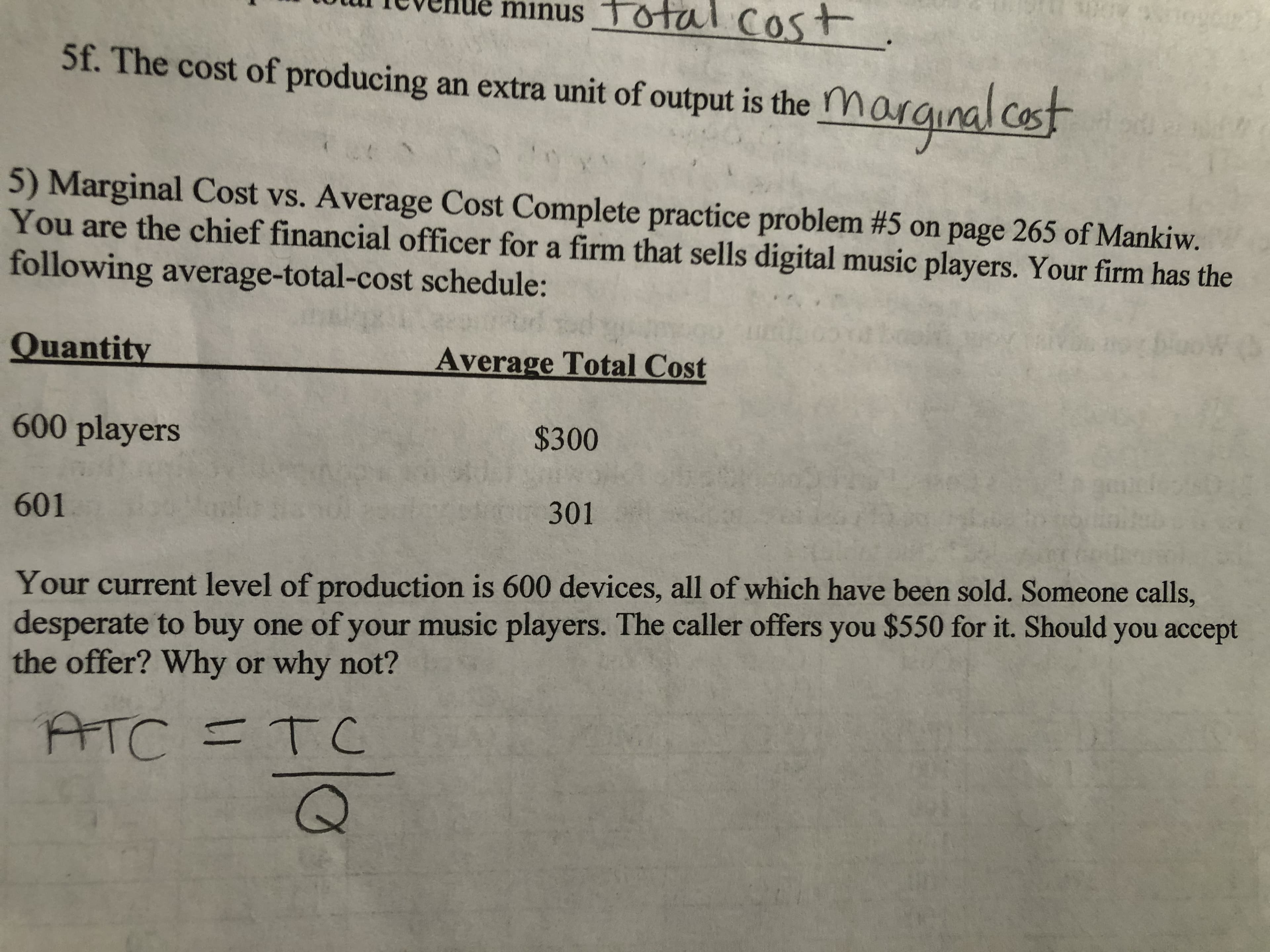 minus Tot
al cost
5f. The cost of producing an extra unit of output is the
marginalcot
5) Marginal Cost vs. Average Cost Complete practice problem #5 on page 265 of Mankiw.
You are the chief financial officer for a firm that sells digital music players. Your firm has the
following average-total-cost schedule:
Quantity
Average Total Cost
600 players
$300
601
301
Your current level of production is 600 devices, all of which have been sold. Someone calls,
desperate to buy one of your music players. The caller offers you $550 for it. Should you accept
the offer? Why or why not?
ATC =TC
