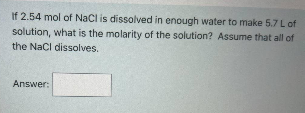 If 2.54 mol of NaCl is dissolved in enough water to make 5.7 L of
solution, what is the molarity of the solution? Assume that all of
the NaCl dissolves.
Answer:
