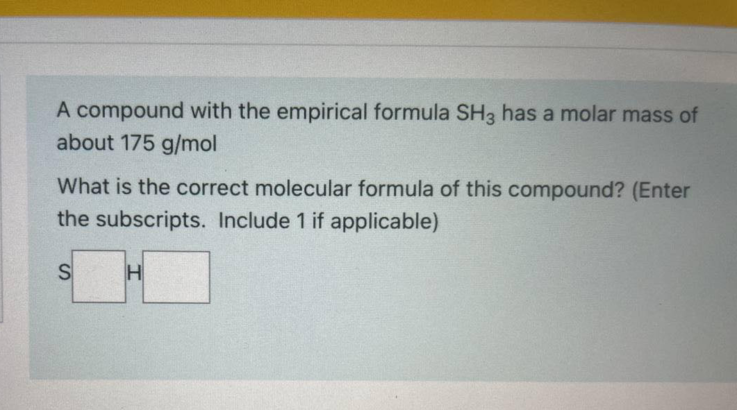 A compound with the empirical formula SH3 has a molar mass of
about 175 g/mol
What is the correct molecular formula of this compound? (Enter
the subscripts. Include 1 if applicable)
H
SI
