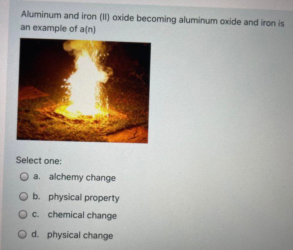 Aluminum and iron (II) oxide becoming aluminum oxide and iron is
an example of a(n)
Select one:
O a. alchemy change
O b. physical property
O C. chemical change
O d. physical change
