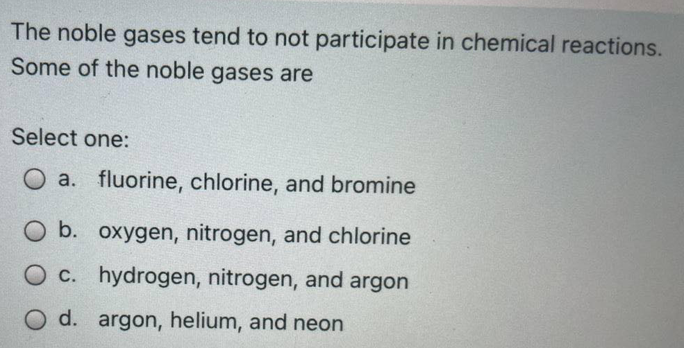 The noble gases tend to not participate in chemical reactions.
Some of the noble gases are
Select one:
O a. fluorine, chlorine, and bromine
O b. oxygen, nitrogen, and chlorine
O C. hydrogen, nitrogen, and argon
O d. argon, helium, and neon
