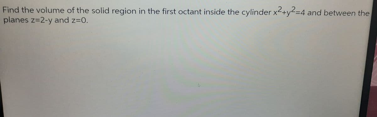 Find the volume of the solid region in the first octant inside the cylinder x2+y2=4 and between the
planes z=2-y and z=0.
K