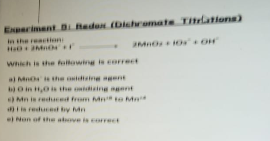 Experiment D: Redox (Dichromate Titrations)
in the reaction:
Ha03MnO4 +F
Which is the following is correct
a) MnOs is the oxidizing agent
b) O in H₂O is the oxidizing agent
6) Mn is reduced from Mn to Ma
d) is reduced by Mn
e) Non of the above is correct
2Mn0s +10% +OH
