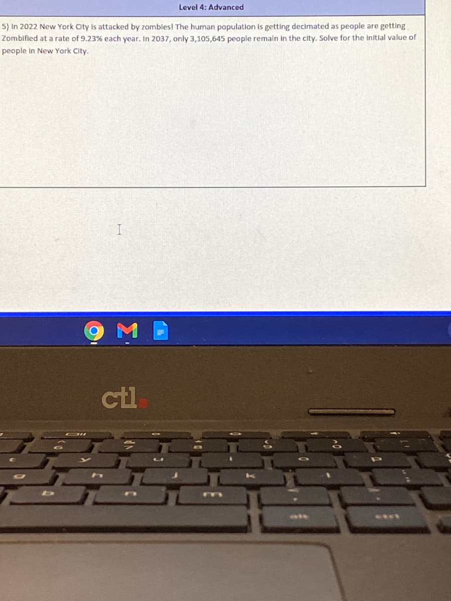Level 4: Advanced
5) In 2022 New York City Is attacked by zomblesl The human population is getting decimated as people are getting
Zombified at a rate of 9.23% each year. In 2037, only 3,105,645 people remaln In the city. Solve for the Initlal value of
people in New York City.
ctl
