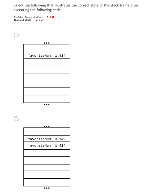 Select the following that illustrates the correct state of the stack frame after
executing the following code:
Doubla favozitaNum - 3.142;
favosita Num - 1. 414;
...
favoriteNum: 1.414
...
favoriteNum: 3.142
favoriteNum: 1.414
