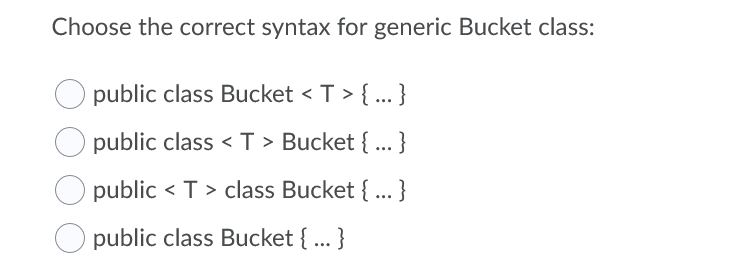 Choose the correct syntax for generic Bucket class:
public class Bucket < T > { ... }
public class < T > Bucket { ... }
public < T > class Bucket { ... }
public class Bucket {... }
