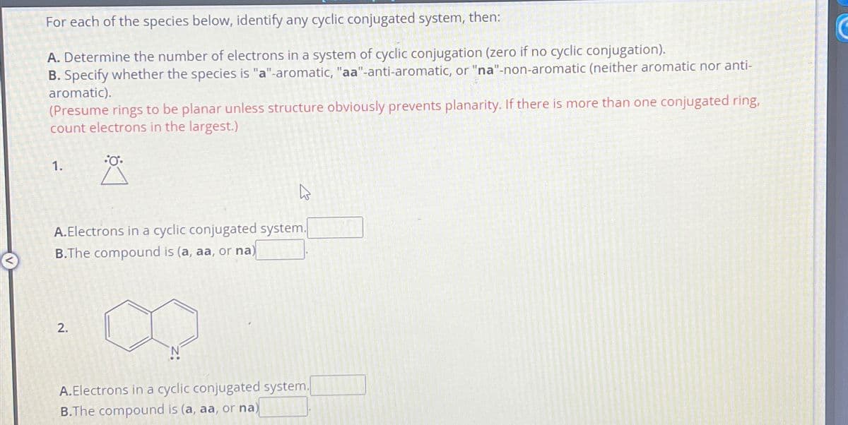 For each of the species below, identify any cyclic conjugated system, then:
A. Determine the number of electrons in a system of cyclic conjugation (zero if no cyclic conjugation).
B. Specify whether the species is "a"-aromatic, "aa"-anti-aromatic, or "na"-non-aromatic (neither aromatic nor anti-
aromatic).
(Presume rings to be planar unless structure obviously prevents planarity. If there is more than one conjugated ring,
count electrons in the largest.)
Å
1.
A.Electrons in a cyclic conjugated system.
B.The compound is (a, aa, or na)
2.
A.Electrons in a cyclic conjugated system.
B.The compound is (a, aa, or na) 101