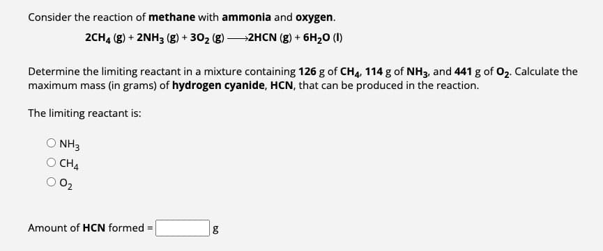 Consider the reaction of methane with ammonia and oxygen.
2CH4 (g) + 2NH3 (g) + 30₂ (g) →2HCN (g) + 6H₂0 (1)
Determine the limiting reactant in a mixture containing 126 g of CH4, 114 g of NH3, and 441 g of O₂. Calculate the
maximum mass (in grams) of hydrogen cyanide, HCN, that can be produced in the reaction.
The limiting reactant is:
NH3
CH4
0₂
Amount of HCN formed =
6.0
g