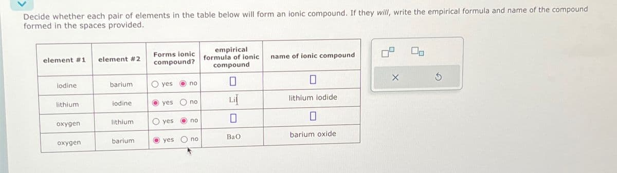 Decide whether each pair of elements in the table below will form an ionic compound. If they will, write the empirical formula and name of the compound
formed in the spaces provided.
element #1
iodine
lithium
oxygen
oxygen
element #2
barium
lodine
lithium
barium
Forms ionic
compound?
O yes
no
yes no
O yes Ono
yes O no
O
empirical
formula of ionic
compound
Lil
BaO
name of ionic compound
lithium iodide
0
barium oxide
X
S