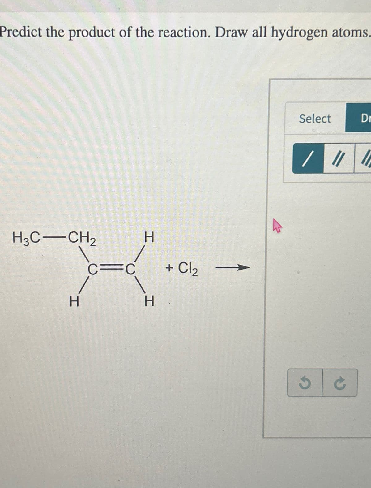 Predict the product of the reaction. Draw all hydrogen atoms.
H
X
C=C
H
H
H3C-CH₂
+ Cl₂
Select
/ ||
Dr