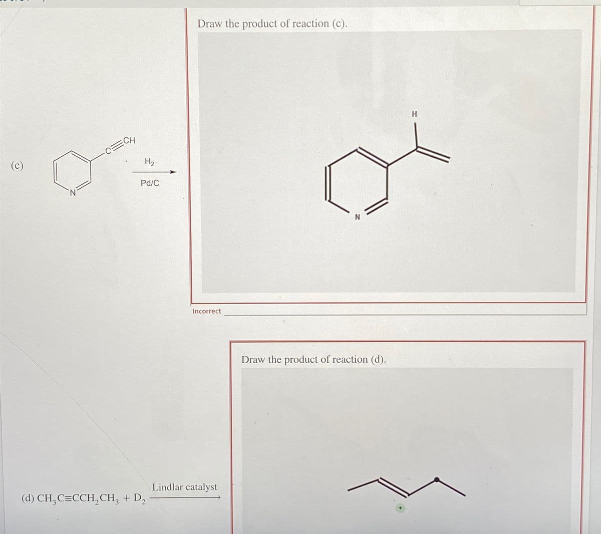 (c)
ECH
H₂
Pd/C
(d) CH₂ C=CCH₂CH₂ + D₂
Draw the product of reaction (c).
Incorrect
Lindlar catalyst
N
Draw the product of reaction (d).
H