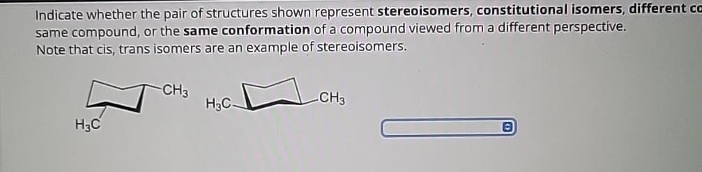 Indicate whether the pair of structures shown represent stereoisomers, constitutional isomers, different ca
same compound, or the same conformation of a compound viewed from a different perspective.
Note that cis, trans isomers are an example of stereoisomers.
H3C
CH3
H₂C
CH3
©