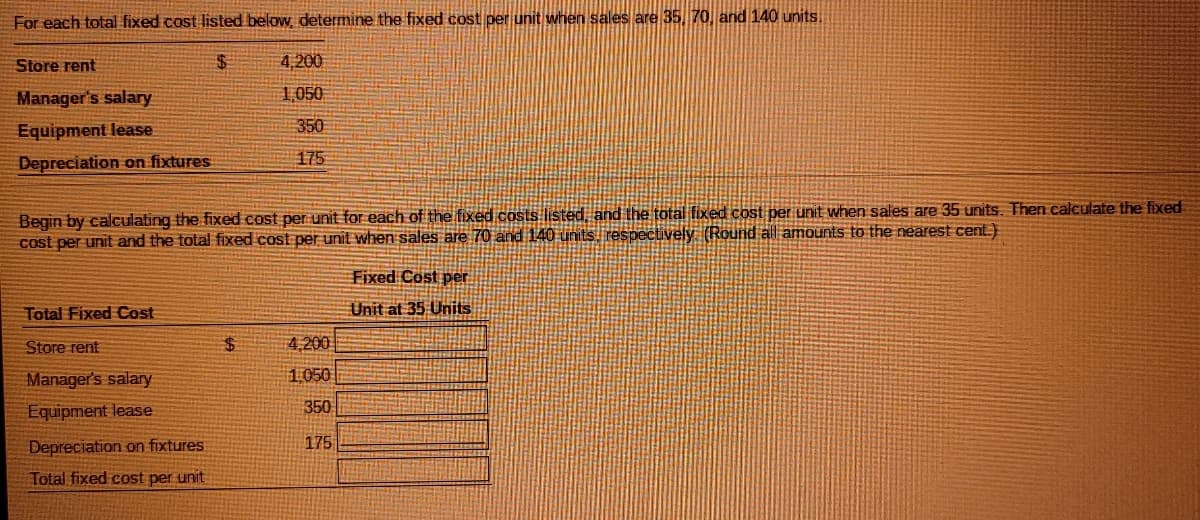 For each total fixed cost listed below determine the fixed cost per unit when sales are 35, 70, and 140 units,
Store rent
%24
4,200
Manager's salary
1,050
Equipment lease
350
Depreciation on fixtures
175
Begin by calculating the fixed cost per unit for each of the fixed costs listed, and the total fixed cost per unit when sales are 35 units. Then calculate the fixed
cost per unit and the total fixed cost per unit when sales are 70 and 140 units respectively (Round all amounts to the nearest cent.)
Fixed Cost per
Total Fixed Cost
Unit at 35 Units
Store rent
24
4,200
Manager's salary
1050
Equipment lease
350
175
Depreciation on fixtures
Total fixed cost per unit
