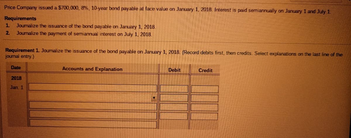 Price Company issued a $700,000, 8%, 10-year bond payable at face value on January 1, 2018 Interest is paid semiannually on January 1 and July 1.
Requirements
Journalize the issuance of the bond payable on January 1, 2018.
Journalize the payment of semiannual interest on July 1, 2018.
1.
2.
Requirement 1. Journalize the issuance of the bond payable on January 1, 2018. (Record debits first, then credits. Select explanations on the last line of the
journal entry.)
Date
Accounts and Explanation
Debit
Credit
2018
Jan 1
