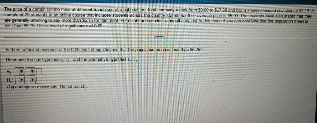 The price of a certain combo meal at different franchises of a national fast food company varies from $5.00 to $17.38 and has a krOWA standard deviation of $2.19. A
sample of 29 students in an online course that includes students across the country stated that their average price is $6.00. The students have also stated that they
are generally unwilling to pay more than $6.75 for this meal Formulate and conduct a hypothesis test to determine if you can COnclude that the population mean is
less than $6.75. Use a level of significance of 0.05
Is there sufficient evidence at the 0.05 level of significance that the population mean is less than $6.752
Determine the nuil hypothesis, H,, and the alternative hypothesis. H,
(Type integers or decimals. Do not round.)
