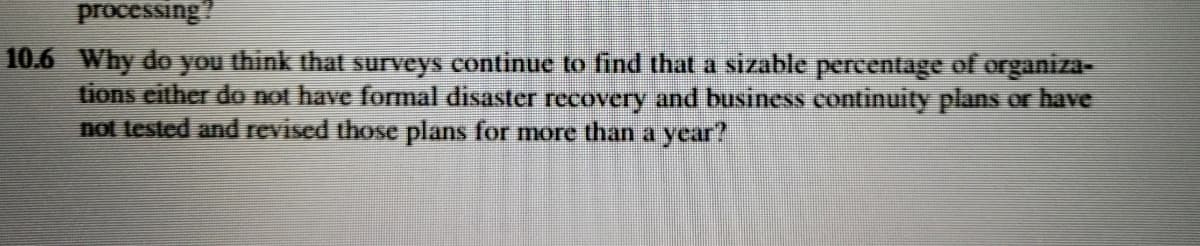 processing?
10.6 Why do you think that surveys continue to find that a sizable percentage of organiza-
tions either do not have formal disaster recovery and business continuity plans or have
not tested and revised those plans for more than a year?
