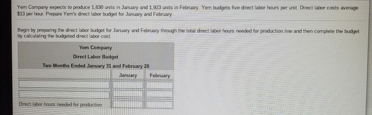 Yem Company expects to produce 1,830 units in January and 1,923 units in February Yem budgets five direct labor hours per unit. Direct labor costs average
$13 per hour. Prepare Yem's direct labor budget for January and February.
Begin by preparing the direct labor budget for January and February through the total direct labor hours needed for production line and then complete the budget
by calculating the budgeted direct labor cost.
Yem Company
Direct Labor Budget
Two Months Ended January 31 and February 28
January
February
Direct labor hours needed for production
