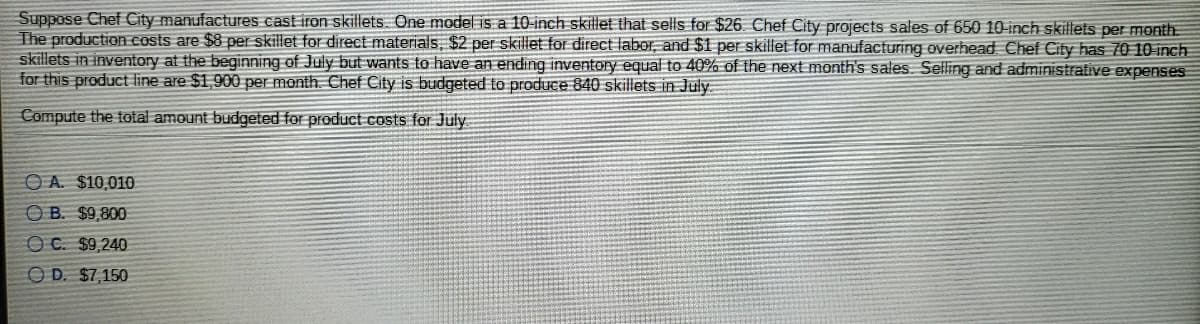 Suppose Chef City manufactures cast iron skillets.. One model is a 10-inch skillet that sells for $26. Chef City projects sales of 650 10-inch skillets per month.
The production costs are $8 per skillet for direct materials, $2 per skillet for direct labor, and $1 per skillet for manufacturing overhead Chef City has 70 10 inch
skillets in inventory at the beginning of July but wants to have an ending inventory equal to 40% of the next month's sales. Selling and administrative expenses
for this product line are $1,900 per month. Chef City is budgeted to produce 840 skillets in July
Compute the total amount budgeted for product costs for July
O A. $10,010
O B. $9,800
OC. $9,240
O D. $7,150
