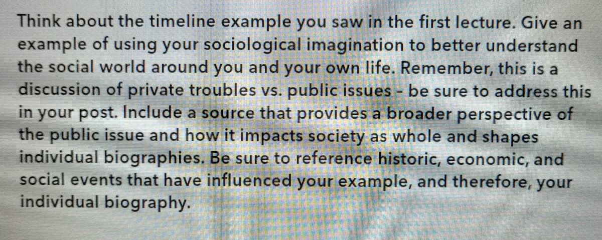 Think about the timeline example you saw in the first lecture. Give an
example of using your sociological imagination to better understand
the social world around you and your own life. Remember, this is a
discussion of private troubles vs. public issues - be sure to address this
in your post. Include a source that provides a broader perspective of
the public issue and how it impacts society as whole and shapes
individual biographies. Be sure to reference historic, economic, and
social events that have influenced your example, and therefore, your
individual biography.
