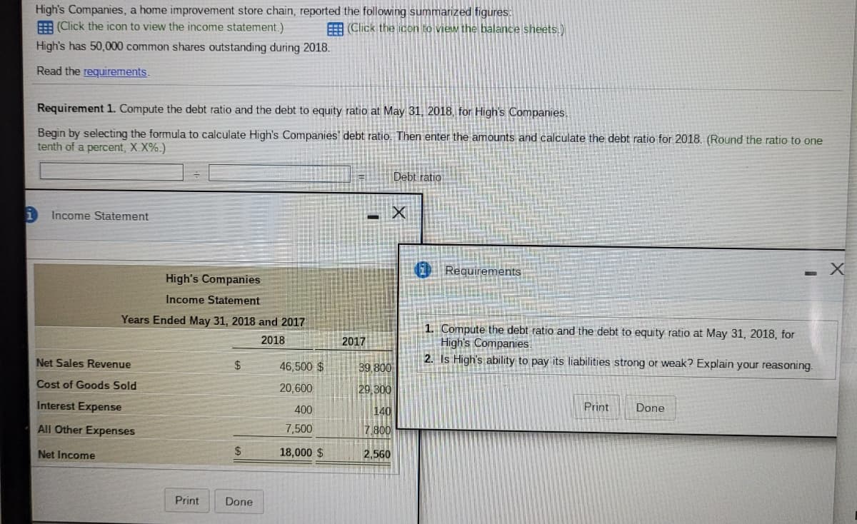 High's Companies, a home improvement store chain, reported the following summarized figures:
E (Click the icon to view the income statement.)
EE (Click the icon to view the balance sheets.)
High's has 50,000 common shares outstanding during 2018.
Read the requirements.
Requirement 1. Compute the debt ratio and the debt to equity ratio at May 31, 2018, for High's Companies.
Begin by selecting the formula to calculate High's Companies' debt ratio. Then enter the amounts and calculate the debt ratio for 2018. (Round the ratio to one
tenth of a percent, X.X%.)
Debt ratio
Income Statement
Requirements
High's Companies
Income Statement
Years Ended May 31, 2018 and 2017
1. Compute the debt ratio and the debt to equity ratio at May 31, 2018, for
High's Companies.
2. Is High's ability to pay its liabilities strong or weak? Explain your reasoning.
2018
2017
Net Sales Revenue
$4
46,500 $
39 800
Cost of Goods Sold
20,600
29 300
Interest Expense
400
140
Print
Done
All Other Expenses
7,500
7.800
Net Income
2$
18,000 $
2,560
Print
Done
