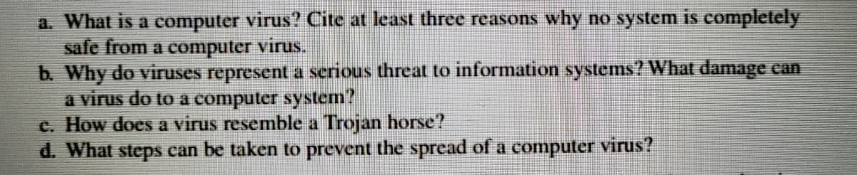 a. What is a computer virus? Cite at least three reasons why no system is completely
safe from a computer virus.
b. Why do viruses represent a serious threat to information systems? What damage can
a virus do to a computer system?
c. How does a virus resemble a Trojan horse?
d. What steps can be taken to prevent the spread of a computer virus?
