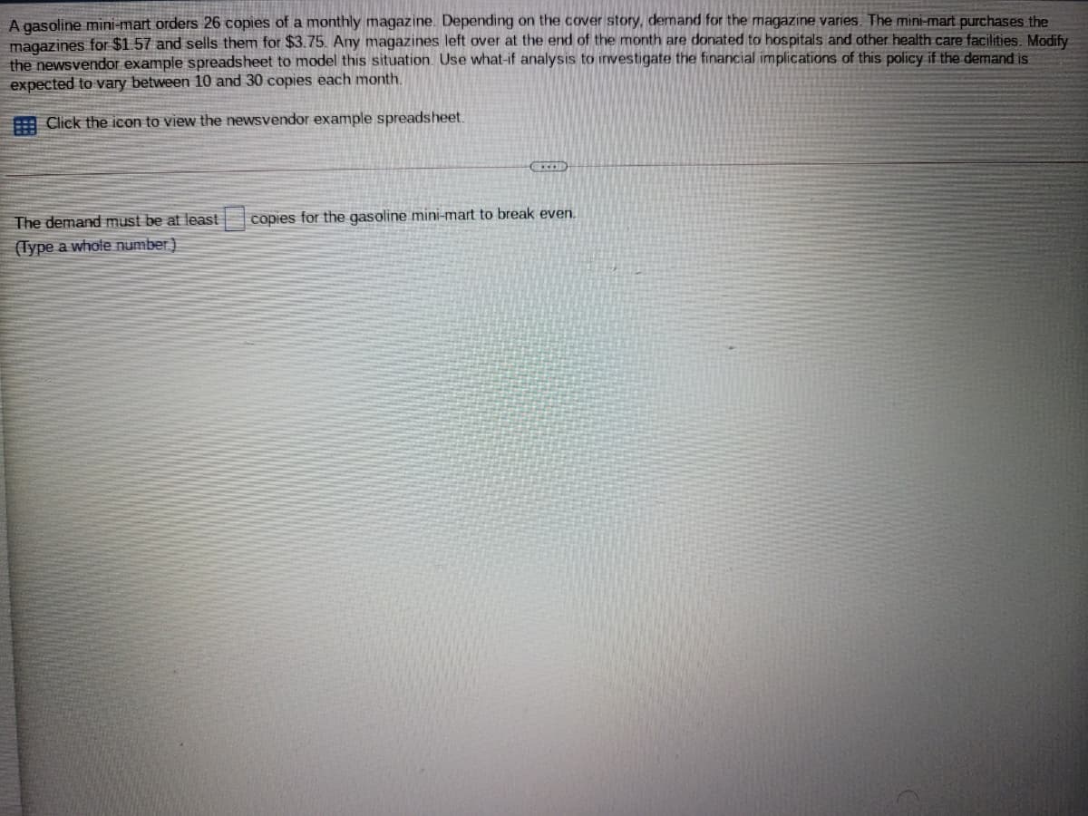A gasoline mini-mart orders 26 copies of a monthly magazine. Depending on the cover story, demand for the magazine varies. The mini-mart purchases the
magazines for $1.57 and sells them for $3.75. Any magazines left over at the end of the month are donated to hospitals and other health care facilities. Modify
the newsvendor example spreadsheet to model this situation. Use what-if analysis to investigate the financial implications of this policy if the demand is
expected to vary between 10 and 30 copies each month.
E Click the icon to view the newsvendor example spreadsheet.
The demand must be at least
copies for the gasoline mini-mart to break even.
(Type a whole number)
