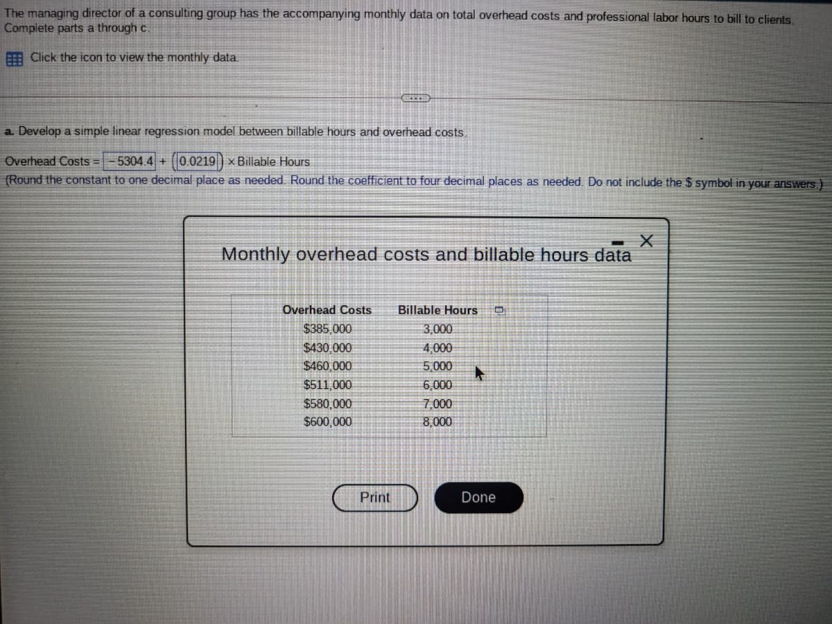 The managing director of a consulting group has the accompanying monthly data on total overhead costs and professional labor hours to bill to clients.
Complete parts a through c.
E Click the icon to view the monthly data.
a. Develop a simple linear regression model between billable hours and overhead costs.
Overhead Costs =
5304.4 + (0.0219) × Billable Hours
+1
(Round the constant to one decimal place as needed. Round the coefficient to four decimal places as needed. Do not include the $ symbol in your answers.)
Monthly overhead costs and billable hours data
Overhead Costs
Billable Hours O
IT
$385,000
3,000
$430,000
4,000
$460,000
5,000
$511,000
6,000
$580,000
7,000
$600,000
8,000
Print
Done
