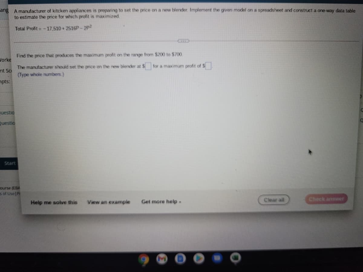 ang A manufacturer of kitcken appliances is preparing to set the price on a new blender. Implement the given model on a spreadsheet and construct a one-way data table
to estimate the price for which profit is maximized.
Total Profit = -17,510 + 2516P -2p2
Find the price that produces the maximum profit on the range from $200 to $700
Jorke
for a maximum profit of $
The manufacturer should set the price on the new blender at $
(Type whole numbers.)
pts:
nt Sc
uestio
Questio
Start
ourse (EBA
s of Use P
Clear all
Check answer
Help me solve this
View an example
Get more help.
