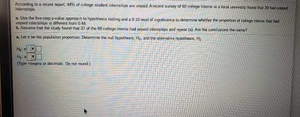 According to a recent report, 44% of college student internships are unpaid. Al recent survey of 60 college interns at a local university found that 29 had unpaid
internships
a. Use the five-step p-value approach to hypothesis testing and a 0 10 level of significance to determine whether the proportion of college interns that had
unpaid internships is different from 0.44
b. Assume that the study found that 37 of the 60 college interns had unpaid internships and repeat (a). Are the conclusions the same?
a. Let x be the population proportion. Determine the null hypothesis, Ho, and the alternative hypothesis, Hi
(Type integers or decimals. Do not round.)
